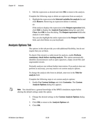 Chapter 10 Analyses
NI Multisim User Manual 10-28 ni.com
2. Edit the expression as desired and click OK to return to the analysis.
Complete the following steps to delete an expression from an analysis:
1. Highlight the expression in the Selected variables for analysis list and
click Remove. Removing an expression deletes it entirely.
Or
If the analysis displays the expression in the Output expression field,
click Edit to display the Analysis Expression dialog box and click
Clear, then OK to close the dialog. The Output expression field in the
analysis is now empty.
You can also highlight the entire expression in the Output Variable
field, and click Delete on your keyboard.
Analysis Options Tab
The options in this tab provide you with additional flexibility, but do not
require that you set them.
To check if the circuit is a valid circuit for analysis, enable Perform
consistency check before starting analysis. This option automatically
identifies inconsistencies such as open capacitors, empty circuit files and
ungrounded circuits.
Normally analyses run without further intervention. If an analysis does not
perform as necessary, you may need to set custom analysis options.
To change the analysis title from its default, enter text in the Title for
analysis field.
Complete the following steps to set custom analysis options:
1. Enable Use Custom Settings and click Customize. The Custom
Analysis Options dialog box appears.
Note You should have a general knowledge of the SPICE simulation engine before
altering the default settings under this option.
2. Change the desired settings in the Custom Analysis Options dialog
box.
3. Click OK to return to the Analysis Options tab.
4. Click OK.
 