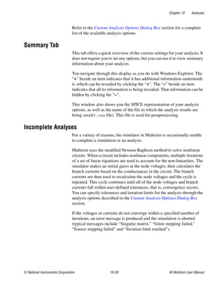 Chapter 10 Analyses
© National Instruments Corporation 10-29 NI Multisim User Manual
Refer to the Custom Analysis Options Dialog Box section for a complete
list of the available analysis options.
Summary Tab
This tab offers a quick overview of the various settings for your analysis. It
does not require you to set any options, but you can use it to view summary
information about your analysis.
You navigate through this display as you do with Windows Explorer. The
“+” beside an item indicates that it has additional information underneath
it, which can be revealed by clicking the “+”. The “–” beside an item
indicates that all its information is being revealed. That information can be
hidden by clicking the “–”.
This window also shows you the SPICE representation of your analysis
options, as well as the name of the file to which the analysis results are
being saved (.raw file). This file is used for postprocessing.
Incomplete Analyses
For a variety of reasons, the simulator in Multisim is occasionally unable
to complete a simulation or an analysis.
Multisim uses the modified Newton-Raphson method to solve nonlinear
circuits. When a circuit includes nonlinear components, multiple iterations
of a set of linear equations are used to account for the non-linearities. The
simulator makes an initial guess at the node voltages, then calculates the
branch currents based on the conductances in the circuit. The branch
currents are then used to recalculate the node voltages and the cycle is
repeated. This cycle continues until all of the node voltages and branch
currents fall within user-defined tolerances, that is, convergence occurs.
You can specify tolerances and iteration limits for the analysis through the
analysis options described in the Custom Analysis Options Dialog Box
section.
If the voltages or currents do not converge within a specified number of
iterations, an error message is produced and the simulation is aborted
(typical messages include “Singular matrix,” “Gmin stepping failed,”
“Source stepping failed” and “Iteration limit reached”).
 