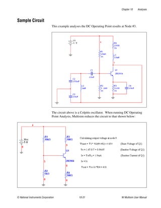Chapter 10 Analyses
© National Instruments Corporation 10-31 NI Multisim User Manual
Sample Circuit
This example analyses the DC Operating Point results at Node #3.
The circuit above is a Colpitts oscillator. When running DC Operating
Point Analysis, Multisim reduces the circuit to that shown below:
 
