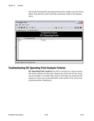 Chapter 10 Analyses
NI Multisim User Manual 10-32 ni.com
The result of running DC operating point from the sample circuit are shown
below. Note that the results match the calculations made in the diagram
above.
Troubleshooting DC Operating Point Analysis Failures
DC Operating Point Analysis may fail to converge for various reasons.
The initial estimates for the node voltages may be too far off, the circuit
may be unstable or bi-stable (there may be more than one solution to the
equations), there may be discontinuities in the models or the circuit may
contain unrealistic impedances.
 
