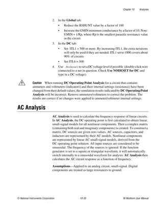 Chapter 10 Analyses
© National Instruments Corporation 10-35 NI Multisim User Manual
2. In the Global tab:
• Reduce the RSHUNT value by a factor of 100
• Increase the GMIN minimum conductance by a factor of 10. Note:
GMIN = 1/Rp, where Rp is the smallest parasitic resistance value
in the circuit.
3. In the DC tab:
• Set ITL1 = 500 or more. By increasing ITL1, the extra iterations
will only be used if they are needed. ITL1 set to 1000 covers about
90% of circuits
• Set ITL6 = 500
4. Use .Nodeset to set a DC voltage level if possible (double-click wire
connected to a net in question. Check Use NODESET for DC and
type in a DC voltage).
Caution When running DC Operating Point Analysis for a circuit that contains
ammeters and voltmeters (indicators) and their internal settings (resistance) have been
changed from their default values, the simulation results indicated by DC Operating Point
Analysis will be incorrect. Remove ammeters/voltmeters to correct the problem. The
results are correct if no changes were applied to ammeter/voltmeter internal settings.
AC Analysis
AC Analysis is used to calculate the frequency response of linear circuits.
In AC Analysis, the DC operating point is first calculated to obtain linear,
small-signal models for all nonlinear components. Then a complex matrix
(containing both real and imaginary components) is created. To construct a
matrix, DC sources are given zero values. AC sources, capacitors, and
inductors are represented by their AC models. Nonlinear components
are represented by linear AC small-signal models, derived from the
DC operating point solution. All input sources are considered to be
sinusoidal. The frequency of the sources is ignored. If the function
generator is set to a square or triangular waveform, it will automatically
switch internally to a sinusoidal waveform for analysis. AC Analysis then
calculates the AC circuit response as a function of frequency.
Assumptions—Applied to an analog circuit, small-signal. Digital
components are treated as large resistances to ground.
 