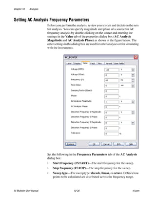 Chapter 10 Analyses
NI Multisim User Manual 10-36 ni.com
Setting AC Analysis Frequency Parameters
Before you perform the analysis, review your circuit and decide on the nets
for analysis. You can specify magnitude and phase of a source for AC
frequency analysis by double-clicking on the source and entering the
settings in the Value tab of the properties dialog box (AC Analysis
Magnitude and AC Analysis Phase) as shown in the figure below. The
other settings in this dialog box are used for other analyses or for simulating
with the instruments.
Set the following in the Frequency Parameters tab of the AC Analysis
dialog box:
• Start frequency (FSTART)—The start frequency for the sweep.
• Stop frequency (FSTOP)—The stop frequency for the sweep.
• Sweep type—The sweep type: decade, linear, or octave. Defines how
points to be calculated are distributed across the frequency range.
 