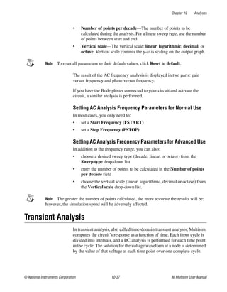 Chapter 10 Analyses
© National Instruments Corporation 10-37 NI Multisim User Manual
• Number of points per decade—The number of points to be
calculated during the analysis. For a linear sweep type, use the number
of points between start and end.
• Vertical scale—The vertical scale: linear, logarithmic, decimal, or
octave. Vertical scale controls the y-axis scaling on the output graph.
Note To reset all parameters to their default values, click Reset to default.
The result of the AC frequency analysis is displayed in two parts: gain
versus frequency and phase versus frequency.
If you have the Bode plotter connected to your circuit and activate the
circuit, a similar analysis is performed.
Setting AC Analysis Frequency Parameters for Normal Use
In most cases, you only need to:
• set a Start Frequency (FSTART)
• set a Stop Frequency (FSTOP)
Setting AC Analysis Frequency Parameters for Advanced Use
In addition to the frequency range, you can also:
• choose a desired sweep type (decade, linear, or octave) from the
Sweep type drop-down list
• enter the number of points to be calculated in the Number of points
per decade field
• choose the vertical scale (linear, logarithmic, decimal or octave) from
the Vertical scale drop-down list.
Note The greater the number of points calculated, the more accurate the results will be;
however, the simulation speed will be adversely affected.
Transient Analysis
In transient analysis, also called time-domain transient analysis, Multisim
computes the circuit’s response as a function of time. Each input cycle is
divided into intervals, and a DC analysis is performed for each time point
in the cycle. The solution for the voltage waveform at a node is determined
by the value of that voltage at each time point over one complete cycle.
 