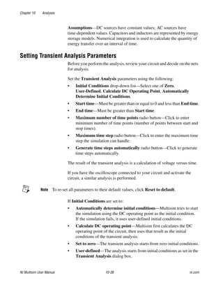 Chapter 10 Analyses
NI Multisim User Manual 10-38 ni.com
Assumptions—DC sources have constant values; AC sources have
time-dependent values. Capacitors and inductors are represented by energy
storage models. Numerical integration is used to calculate the quantity of
energy transfer over an interval of time.
Setting Transient Analysis Parameters
Before you perform the analysis, review your circuit and decide on the nets
for analysis.
Set the Transient Analysis parameters using the following:
• Initial Conditions drop-down list—Select one of Zero,
User-Defined, Calculate DC Operating Point, Automatically
Determine Initial Conditions.
• Start time—Must be greater than or equal to 0 and less than End time.
• End time—Must be greater than Start time.
• Maximum number of time points radio button—Click to enter
minimum number of time points (number of points between start and
stop times).
• Maximum time step radio button—Click to enter the maximum time
step the simulation can handle.
• Generate time steps automatically radio button—Click to generate
time steps automatically.
The result of the transient analysis is a calculation of voltage versus time.
If you have the oscilloscope connected to your circuit and activate the
circuit, a similar analysis is performed.
Note To re-set all parameters to their default values, click Reset to default.
If Initial Conditions are set to:
• Automatically determine initial conditions—Multisim tries to start
the simulation using the DC operating point as the initial condition.
If the simulation fails, it uses user-defined initial conditions.
• Calculate DC operating point—Multisim first calculates the DC
operating point of the circuit, then uses that result as the initial
conditions of the transient analysis.
• Set to zero—The transient analysis starts from zero initial conditions.
• User-defined—The analysis starts from initial conditions as set in the
Transient Analysis dialog box.
 
