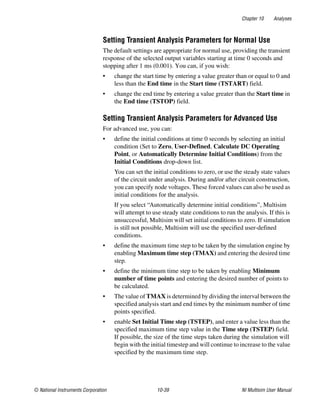 Chapter 10 Analyses
© National Instruments Corporation 10-39 NI Multisim User Manual
Setting Transient Analysis Parameters for Normal Use
The default settings are appropriate for normal use, providing the transient
response of the selected output variables starting at time 0 seconds and
stopping after 1 ms (0.001). You can, if you wish:
• change the start time by entering a value greater than or equal to 0 and
less than the End time in the Start time (TSTART) field.
• change the end time by entering a value greater than the Start time in
the End time (TSTOP) field.
Setting Transient Analysis Parameters for Advanced Use
For advanced use, you can:
• define the initial conditions at time 0 seconds by selecting an initial
condition (Set to Zero, User-Defined, Calculate DC Operating
Point, or Automatically Determine Initial Conditions) from the
Initial Conditions drop-down list.
You can set the initial conditions to zero, or use the steady state values
of the circuit under analysis. During and/or after circuit construction,
you can specify node voltages. These forced values can also be used as
initial conditions for the analysis.
If you select “Automatically determine initial conditions”, Multisim
will attempt to use steady state conditions to run the analysis. If this is
unsuccessful, Multisim will set initial conditions to zero. If simulation
is still not possible, Multisim will use the specified user-defined
conditions.
• define the maximum time step to be taken by the simulation engine by
enabling Maximum time step (TMAX) and entering the desired time
step.
• define the minimum time step to be taken by enabling Minimum
number of time points and entering the desired number of points to
be calculated.
• The value of TMAX is determined by dividing the interval between the
specified analysis start and end times by the minimum number of time
points specified.
• enable Set Initial Time step (TSTEP), and enter a value less than the
specified maximum time step value in the Time step (TSTEP) field.
If possible, the size of the time steps taken during the simulation will
begin with the initial timestep and will continue to increase to the value
specified by the maximum time step.
 