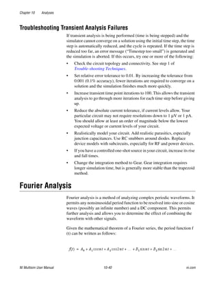 Chapter 10 Analyses
NI Multisim User Manual 10-40 ni.com
Troubleshooting Transient Analysis Failures
If transient analysis is being performed (time is being stepped) and the
simulator cannot converge on a solution using the initial time step, the time
step is automatically reduced, and the cycle is repeated. If the time step is
reduced too far, an error message (“Timestep too small”) is generated and
the simulation is aborted. If this occurs, try one or more of the following:
• Check the circuit topology and connectivity. See step 1 of
Trouble-shooting Techniques.
• Set relative error tolerance to 0.01. By increasing the tolerance from
0.001 (0.1% accuracy), fewer iterations are required to converge on a
solution and the simulation finishes much more quickly.
• Increase transient time point iterations to 100. This allows the transient
analysis to go through more iterations for each time step before giving
up.
• Reduce the absolute current tolerance, if current levels allow. Your
particular circuit may not require resolutions down to 1 μV or 1 pA.
You should allow at least an order of magnitude below the lowest
expected voltage or current levels of your circuit.
• Realistically model your circuit. Add realistic parasitics, especially
junction capacitances. Use RC snubbers around diodes. Replace
device models with subcircuits, especially for RF and power devices.
• If you have a controlled one-shot source in your circuit, increase its rise
and fall times.
• Change the integration method to Gear. Gear integration requires
longer simulation time, but is generally more stable than the trapezoid
method.
Fourier Analysis
Fourier analysis is a method of analyzing complex periodic waveforms. It
permits any nonsinusoidal period function to be resolved into sine or cosine
waves (possibly an infinite number) and a DC component. This permits
further analysis and allows you to determine the effect of combining the
waveform with other signals.
Given the mathematical theorem of a Fourier series, the period function f
(t) can be written as follows:
 