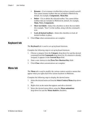 Chapter 1 User Interface
NI Multisim User Manual 1-34 ni.com
• Rename—Use to rename a toolbar that you have created yourself.
You cannot rename toolbars that are included in Multisim by
default, for example, Components, Menu Bar.
• Delete—Use to delete the selected toolbar. You cannot delete
toolbars that are included in Multisim by default, for example,
Main, View, Components.
• Show text labels—Select this checkbox to show the text labels
(for example, “Save”) in the toolbar, along with the command’s
icon.
• Lock all docked toolbars—Select this checkbox to lock all
docked toolbars in place.
4. Click Close when customizations are complete.
Keyboard tab
The Keyboard tab is used to set up keyboard shortcuts.
Complete the following steps to set up keyboard shortcuts:
1. Choose a category from the Category drop-down list and the desired
command from the Commands drop-down list. If a shortcut is already
assigned, it appears in the Current Keys field.
2. Enter a new shortcut in the Press New Shortcut Key field.
3. Click Close when customizations are complete.
Menu tab
The Menu tab is used to modify the various context-sensitive menus that
appear when you right-click from various locations in Multisim.
Complete the following steps to display the desired menu:
1. Select the desired menu set from the Select Context Menu drop-down
list.
2. Right-click on the menu that appears and edit as desired.
3. Select the desired menu effects using the Menu animations
drop-down list and the Menu shadows checkbox.
 