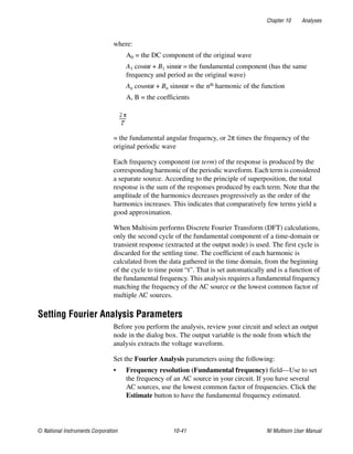 Chapter 10 Analyses
© National Instruments Corporation 10-41 NI Multisim User Manual
where:
A0 = the DC component of the original wave
A1 cosωt + B1 sinωt = the fundamental component (has the same
frequency and period as the original wave)
An cosnωt + Bn sinnωt = the nth harmonic of the function
A, B = the coefficients
= the fundamental angular frequency, or 2π times the frequency of the
original periodic wave
Each frequency component (or term) of the response is produced by the
corresponding harmonic of the periodic waveform. Each term is considered
a separate source. According to the principle of superposition, the total
response is the sum of the responses produced by each term. Note that the
amplitude of the harmonics decreases progressively as the order of the
harmonics increases. This indicates that comparatively few terms yield a
good approximation.
When Multisim performs Discrete Fourier Transform (DFT) calculations,
only the second cycle of the fundamental component of a time-domain or
transient response (extracted at the output node) is used. The first cycle is
discarded for the settling time. The coefficient of each harmonic is
calculated from the data gathered in the time domain, from the beginning
of the cycle to time point “t”. That is set automatically and is a function of
the fundamental frequency. This analysis requires a fundamental frequency
matching the frequency of the AC source or the lowest common factor of
multiple AC sources.
Setting Fourier Analysis Parameters
Before you perform the analysis, review your circuit and select an output
node in the dialog box. The output variable is the node from which the
analysis extracts the voltage waveform.
Set the Fourier Analysis parameters using the following:
• Frequency resolution (Fundamental frequency) field—Use to set
the frequency of an AC source in your circuit. If you have several
AC sources, use the lowest common factor of frequencies. Click the
Estimate button to have the fundamental frequency estimated.
 