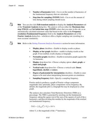 Chapter 10 Analyses
NI Multisim User Manual 10-42 ni.com
• Number of harmonics field—Use to set the number of harmonics of
the fundamental frequency that are calculated.
• Stop time for sampling (TSTOP) field—Use to set the amount of
time during which sampling should occur.
Note You can also click Edit transient analysis to display the Analysis Parameters tab
of the Transient Analysis dialog box. The analysis will use either the Maximum time
step (TMAX) and Set initial time step (TSTEP) values that you enter in this tab, or an
automatically calculated minimum value that based on the value in the Frequency
resolution (Fundamental frequency) field in the Analysis Parameters tab of the
Fourier Analysis dialog box—whichever offers a higher sampling rate (resulting in a
more accurate simulation).
Note Refer to the Setting Transient Analysis Parameters section for more information.
• Display phase checkbox—Enable to display results as phase.
• Display as bar graph checkbox—enable to display results as bar
graph. If not enabled, results display as linegraph.
• Normalize graphs checkbox—Enable to normalize graphs against the
1st harmonic.
• Display drop-down list—Choose a display option: chart, graph, or
chart and graph.
• Vertical scale drop-down list—Choose a vertical scale: linear,
logarithmic, decibel, or octave.
• Degree of polynomial for interpolation checkbox—Enable to enter
degree to be used when interpolating between points on simulation
• Sampling frequency field—Specify a sampling frequency.
Fourier analysis produces a graph of Fourier voltage component
magnitudes and, optionally, phase components versus frequency. By
default, the magnitude plot is a bargraph but may be displayed as a line
graph.
The analysis also calculates Total Harmonic Distortion (THD) as a
percentage. The THD is generated by notching out the fundamental
frequency, taking the square root of the sum of the squares of each of the n
harmonics, and then dividing this number by the magnitude of the notched
out fundamental frequency.
where V1 is the magnitude of the i th harmonics.
 