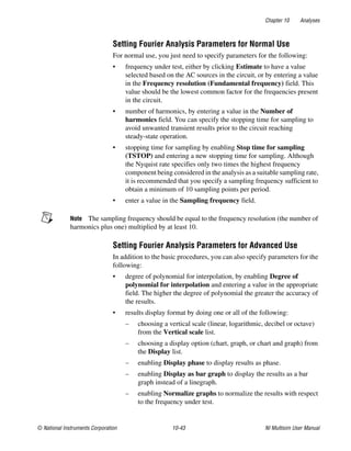 Chapter 10 Analyses
© National Instruments Corporation 10-43 NI Multisim User Manual
Setting Fourier Analysis Parameters for Normal Use
For normal use, you just need to specify parameters for the following:
• frequency under test, either by clicking Estimate to have a value
selected based on the AC sources in the circuit, or by entering a value
in the Frequency resolution (Fundamental frequency) field. This
value should be the lowest common factor for the frequencies present
in the circuit.
• number of harmonics, by entering a value in the Number of
harmonics field. You can specify the stopping time for sampling to
avoid unwanted transient results prior to the circuit reaching
steady-state operation.
• stopping time for sampling by enabling Stop time for sampling
(TSTOP) and entering a new stopping time for sampling. Although
the Nyquist rate specifies only two times the highest frequency
component being considered in the analysis as a suitable sampling rate,
it is recommended that you specify a sampling frequency sufficient to
obtain a minimum of 10 sampling points per period.
• enter a value in the Sampling frequency field.
Note The sampling frequency should be equal to the frequency resolution (the number of
harmonics plus one) multiplied by at least 10.
Setting Fourier Analysis Parameters for Advanced Use
In addition to the basic procedures, you can also specify parameters for the
following:
• degree of polynomial for interpolation, by enabling Degree of
polynomial for interpolation and entering a value in the appropriate
field. The higher the degree of polynomial the greater the accuracy of
the results.
• results display format by doing one or all of the following:
– choosing a vertical scale (linear, logarithmic, decibel or octave)
from the Vertical scale list.
– choosing a display option (chart, graph, or chart and graph) from
the Display list.
– enabling Display phase to display results as phase.
– enabling Display as bar graph to display the results as a bar
graph instead of a linegraph.
– enabling Normalize graphs to normalize the results with respect
to the frequency under test.
 