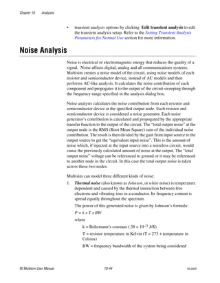 Chapter 10 Analyses
NI Multisim User Manual 10-44 ni.com
• transient analysis options by clicking Edit transient analysis to edit
the transient analysis setup. Refer to the Setting Transient Analysis
Parameters for Normal Use section for more information.
Noise Analysis
Noise is electrical or electromagnetic energy that reduces the quality of a
signal. Noise affects digital, analog and all communications systems.
Multisim creates a noise model of the circuit, using noise models of each
resistor and semiconductor device, instead of AC models and then
performs AC-like analysis. It calculates the noise contribution of each
component and propogates it to the output of the circuit sweeping through
the frequency range specified in the analysis dialog box.
Noise analysis calculates the noise contribution from each resistor and
semiconductor device at the specified output node. Each resistor and
semiconductor device is considered a noise generator. Each noise
generator’s contribution is calculated and propogated by the appropriate
transfer function to the output of the circuit. The “total output noise” at the
output node is the RMS (Root Mean Square) sum of the individual noise
contribution. The result is then divided by the gain from input source to the
output source to get the “equivalent input noise”. This is the amount of
noise which, if injected at the input source into a noiseless circuit, would
cause the previously calculated amount of noise at the output. The “total
output noise” voltage can be referenced to ground or it may be referenced
to another node in the circuit. In this case the total output noise is taken
across these two nodes.
Multisim can model three different kinds of noise:
1. Thermal noise (also known as Johnson, or white noise) is temperature
dependent and caused by the thermal interaction between free
electrons and vibrating ions in a conductor. Its frequency content is
spread equally throughout the spectrum.
The power of this generated noise is given by Johnson’s formula:
P = k x T x BW
where
k = Boltzmann’s constant (.38 × 10-23 J/K)
T = resistor temperature in Kelvin (T = 273 + temperature in
Celsius)
BW = frequency bandwidth of the system being considered
 