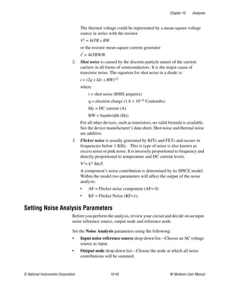 Chapter 10 Analyses
© National Instruments Corporation 10-45 NI Multisim User Manual
The thermal voltage could be represented by a mean-square voltage
source in series with the resistor
V2 = 4kTR x BW
or the resistor mean-square current generator
i2 = 4kTBW/R.
2. Shot noise is caused by the discrete-particle nature of the current
carriers in all forms of semiconductors. It is the major cause of
transistor noise. The equation for shot noise in a diode is:
i = (2q x Idc x BW)1/2
where
i = shot noise (RMS amperes)
q = electron charge (1.6 × 10-19 Coulombs)
Idc = DC current (A)
BW = bandwidth (Hz)
For all other devices, such as transistors, no valid formula is available.
See the device manufacturer’s data sheet. Shot noise and thermal noise
are additive.
3. Flicker noise is usually generated by BJTs and FETs and occurs in
frequencies below 1 KHz. This is type of noise is also known as
excess noise or pink noise. It is inversely proportional to frequency and
directly proportional to temperature and DC current levels.
V2= k* Idc/f
A component’s noise contribution is determined by its SPICE model.
Within the model two parameters will affect the output of the noise
analysis:
• AF = Flicker noise component (AF= 0)
• KF = Flicker Noise (KF=1).
Setting Noise Analysis Parameters
Before you perform the analysis, review your circuit and decide on an input
noise reference source, output node and reference node.
Set the Noise Analysis parameters using the following:
• Input noise reference source drop-down list—Choose an AC voltage
source as input.
• Output node drop-down list—Choose the node at which all noise
contributions will be summed.
 