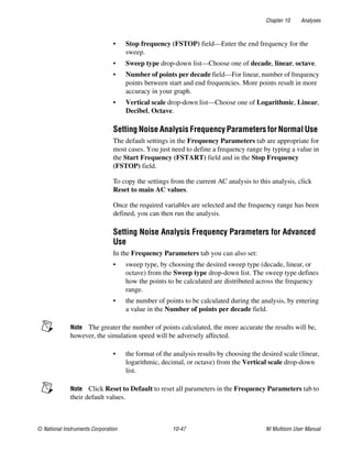 Chapter 10 Analyses
© National Instruments Corporation 10-47 NI Multisim User Manual
• Stop frequency (FSTOP) field—Enter the end frequency for the
sweep.
• Sweep type drop-down list—Choose one of decade, linear, octave.
• Number of points per decade field—For linear, number of frequency
points between start and end frequencies. More points result in more
accuracy in your graph.
• Vertical scale drop-down list—Choose one of Logarithmic, Linear,
Decibel, Octave.
Setting Noise Analysis Frequency Parameters for Normal Use
The default settings in the Frequency Parameters tab are appropriate for
most cases. You just need to define a frequency range by typing a value in
the Start Frequency (FSTART) field and in the Stop Frequency
(FSTOP) field.
To copy the settings from the current AC analysis to this analysis, click
Reset to main AC values.
Once the required variables are selected and the frequency range has been
defined, you can then run the analysis.
Setting Noise Analysis Frequency Parameters for Advanced
Use
In the Frequency Parameters tab you can also set:
• sweep type, by choosing the desired sweep type (decade, linear, or
octave) from the Sweep type drop-down list. The sweep type defines
how the points to be calculated are distributed across the frequency
range.
• the number of points to be calculated during the analysis, by entering
a value in the Number of points per decade field.
Note The greater the number of points calculated, the more accurate the results will be,
however, the simulation speed will be adversely affected.
• the format of the analysis results by choosing the desired scale (linear,
logarithmic, decimal, or octave) from the Vertical scale drop-down
list.
Note Click Reset to Default to reset all parameters in the Frequency Parameters tab to
their default values.
 