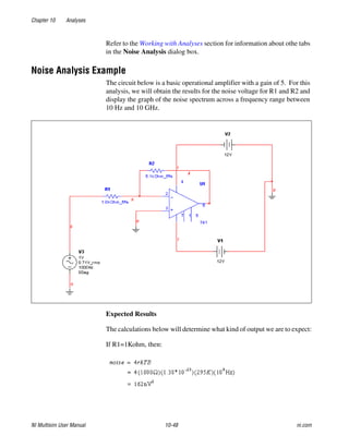 Chapter 10 Analyses
NI Multisim User Manual 10-48 ni.com
Refer to the Working with Analyses section for information about othe tabs
in the Noise Analysis dialog box.
Noise Analysis Example
The circuit below is a basic operational amplifier with a gain of 5. For this
analysis, we will obtain the results for the noise voltage for R1 and R2 and
display the graph of the noise spectrum across a frequency range between
10 Hz and 10 GHz.
Expected Results
The calculations below will determine what kind of output we are to expect:
If R1=1Kohm, then:
 