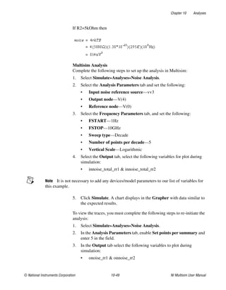 Chapter 10 Analyses
© National Instruments Corporation 10-49 NI Multisim User Manual
If R2=5kOhm then
Multisim Analysis
Complete the following steps to set up the analysis in Multisim:
1. Select Simulate»Analyses»Noise Analysis.
2. Select the Analysis Parameters tab and set the following:
• Input noise reference source—vv3
• Output node—V(4)
• Reference node—V(0)
3. Select the Frequency Parameters tab, and set the following:
• FSTART—1Hz
• FSTOP—10GHz
• Sweep type—Decade
• Number of points per decade—5
• Vertical Scale—Logarithmic
4. Select the Output tab, select the following variables for plot during
simulation:
• innoise_total_rr1 & innoise_total_rr2
Note It is not necessary to add any devices/model parameters to our list of variables for
this example.
5. Click Simulate. A chart displays in the Grapher with data similar to
the expected results.
To view the traces, you must complete the following steps to re-initiate the
analysis:
1. Select Simulate»Analyses»Noise Analysis.
2. In the Analysis Parameters tab, enable Set points per summary and
enter 5 in the field.
3. In the Output tab select the following variables to plot during
simulation:
• onoise_rr1 & onnoise_rr2
 