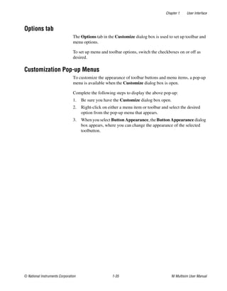 Chapter 1 User Interface
© National Instruments Corporation 1-35 NI Multisim User Manual
Options tab
The Options tab in the Customize dialog box is used to set up toolbar and
menu options.
To set up menu and toolbar options, switch the checkboxes on or off as
desired.
Customization Pop-up Menus
To customize the appearance of toolbar buttons and menu items, a pop-up
menu is available when the Customize dialog box is open.
Complete the following steps to display the above pop-up:
1. Be sure you have the Customize dialog box open.
2. Right-click on either a menu item or toolbar and select the desired
option from the pop-up menu that appears.
3. When you select Button Appearance, the Button Appearance dialog
box appears, where you can change the appearance of the selected
toolbutton.
 