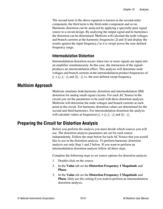 Chapter 10 Analyses
© National Instruments Corporation 10-51 NI Multisim User Manual
The second term in the above equation is known as the second-order
component, the third term is the third-order component and so on.
Harmonic distortion can be analyzed by applying a spectrally pure signal
source to a circuit design. By analyzing the output signal and its harmonics
the distortion can be determined. Multisim will calculate the node voltages
and branch currents at the harmonic frequencies 2f and 3f and display the
results against the input frequency f as it is swept across the user defined
frequency range.
Intermodulation Distortion
Intermodulation distortion occurs when two or more signals are input into
an amplifier simultaneously. In this case, the interaction of the signals
produces an intermodulation effect. This analysis will determine node
voltages and branch currents at the intermodulation product frequencies of
f1 + f2, f1 - f2 and 2f1 - f2 vs. the user defined swept frequency.
Multisim Approach
Multisim simulates both harmonic distortion and intermodulation (IM)
distortion for analog small-signal circuits. For each AC Source in the
circuit you set the parameters to be used with these distortion analyses.
Multisim will determine the node voltages and branch currents at each
point in the circuit. For harmonic distortion values are determined for the
second and third harmonics. For intermodulation distortion the analysis
will calculate values at frequencies f1 + f2, f1 - f2 and 2f1 - f2.
Preparing the Circuit for Distortion Analysis
Before you perform the analysis you must decide which sources you will
use. The distortion analysis parameters are set for each source
independently. Follow the steps below for each AC Source that you would
like to use in the distortion analysis. To perform harmonic distortion
analysis use only Step 1 and 2 below. If you want to perform an
intermodulation distortion analysis follow all three steps.
Complete the following steps to set source options for distortion analysis:
1. Double-click on the source.
2. In the Value tab set the Distortion Frequency 1 Magnitude and
Phase.
3. In the Value tab set the Distortion Frequency 2 Magnitude and
Phase. Only use this setting if you want to perform an intermodulation
distortion analysis.
 
