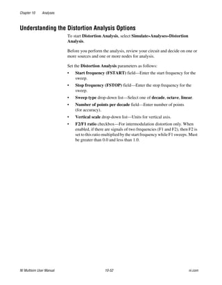Chapter 10 Analyses
NI Multisim User Manual 10-52 ni.com
Understanding the Distortion Analysis Options
To start Distortion Analysis, select Simulate»Analyses»Distortion
Analysis.
Before you perform the analysis, review your circuit and decide on one or
more sources and one or more nodes for analysis.
Set the Distortion Analysis parameters as follows:
• Start frequency (FSTART) field—Enter the start frequency for the
sweep.
• Stop frequency (FSTOP) field—Enter the stop frequency for the
sweep.
• Sweep type drop-down list—Select one of decade, octave, linear.
• Number of points per decade field—Enter number of points
(for accuracy).
• Vertical scale drop-down list—Units for vertical axis.
• F2/F1 ratio checkbox—For intermodulation distortion only. When
enabled, if there are signals of two frequencies (F1 and F2), then F2 is
set to this ratio multiplied by the start frequency while F1 sweeps. Must
be greater than 0.0 and less than 1.0.
 