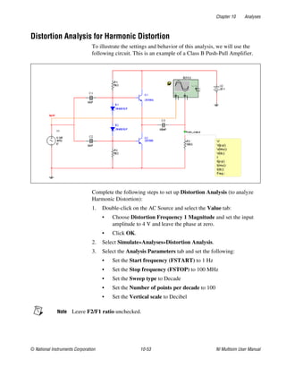 Chapter 10 Analyses
© National Instruments Corporation 10-53 NI Multisim User Manual
Distortion Analysis for Harmonic Distortion
To illustrate the settings and behavior of this analysis, we will use the
following circuit. This is an example of a Class B Push-Pull Amplifier.
Complete the following steps to set up Distortion Analysis (to analyze
Harmonic Distortion):
1. Double-click on the AC Source and select the Value tab:
• Choose Distortion Frequency 1 Magnitude and set the input
amplitude to 4 V and leave the phase at zero.
• Click OK.
2. Select Simulate»Analyses»Distortion Analysis.
3. Select the Analysis Parameters tab and set the following:
• Set the Start frequency (FSTART) to 1 Hz
• Set the Stop frequency (FSTOP) to 100 MHz
• Set the Sweep type to Decade
• Set the Number of points per decade to 100
• Set the Vertical scale to Decibel
Note Leave F2/F1 ratio unchecked.
 