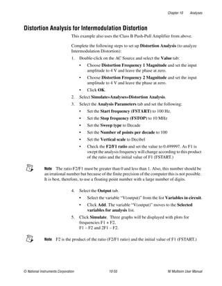 Chapter 10 Analyses
© National Instruments Corporation 10-55 NI Multisim User Manual
Distortion Analysis for Intermodulation Distortion
This example also uses the Class B Push-Pull Amplifier from above.
Complete the following steps to set up Distortion Analysis (to analyze
Intermodulation Distortion):
1. Double-click on the AC Source and select the Value tab:
• Choose Distortion Frequency 1 Magnitude and set the input
amplitude to 4 V and leave the phase at zero.
• Choose Distortion Frequency 2 Magnitude and set the input
amplitude to 4 V and leave the phase at zero.
• Click OK.
2. Select Simulate»Analyses»Distortion Analysis.
3. Select the Analysis Parameters tab and set the following:
• Set the Start frequency (FSTART) to 100 Hz.
• Set the Stop frequency (FSTOP) to 10 MHz
• Set the Sweep type to Decade
• Set the Number of points per decade to 100
• Set the Vertical scale to Decibel
• Check the F2/F1 ratio and set the value to 0.499997. As F1 is
swept the analysis frequency will change according to this product
of the ratio and the initial value of F1 (FSTART.)
Note The ratio F2/F1 must be greater than 0 and less than 1. Also, this number should be
an irrational number but because of the finite precision of the computer this is not possible.
It is best, therefore, to use a floating point number with a large number of digits.
4. Select the Output tab.
• Select the variable “V(output)” from the list Variables in circuit.
• Click Add. The variable “V(output)” moves to the Selected
variables for analysis list.
5. Click Simulate. Three graphs will be displayed with plots for
frequencies F1 + F2,
F1 – F2 and 2F1 – F2.
Note F2 is the product of the ratio (F2/F1 ratio) and the initial value of F1 (FSTART.)
 
