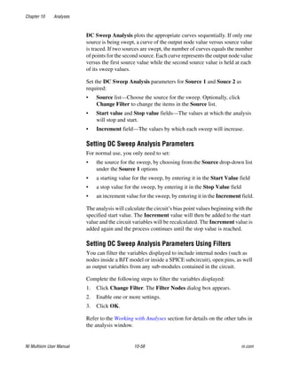 Chapter 10 Analyses
NI Multisim User Manual 10-58 ni.com
DC Sweep Analysis plots the appropriate curves sequentially. If only one
source is being swept, a curve of the output node value versus source value
is traced. If two sources are swept, the number of curves equals the number
of points for the second source. Each curve represents the output node value
versus the first source value while the second source value is held at each
of its sweep values.
Set the DC Sweep Analysis parameters for Source 1 and Souce 2 as
required:
• Source list—Choose the source for the sweep. Optionally, click
Change Filter to change the items in the Source list.
• Start value and Stop value fields—The values at which the analysis
will stop and start.
• Increment field—The values by which each sweep will increase.
Setting DC Sweep Analysis Parameters
For normal use, you only need to set:
• the source for the sweep, by choosing from the Source drop-down list
under the Source 1 options
• a starting value for the sweep, by entering it in the Start Value field
• a stop value for the sweep, by entering it in the Stop Value field
• an increment value for the sweep, by entering it in the Increment field.
The analysis will calculate the circuit’s bias point values beginning with the
specified start value. The Increment value will then be added to the start
value and the circuit variables will be recalculated. The Increment value is
added again and the process continues until the stop value is reached.
Setting DC Sweep Analysis Parameters Using Filters
You can filter the variables displayed to include internal nodes (such as
nodes inside a BJT model or inside a SPICE subcircuit), open pins, as well
as output variables from any sub-modules contained in the circuit.
Complete the following steps to filter the variables displayed:
1. Click Change Filter. The Filter Nodes dialog box appears.
2. Enable one or more settings.
3. Click OK.
Refer to the Working with Analyses section for details on the other tabs in
the analysis window.
 