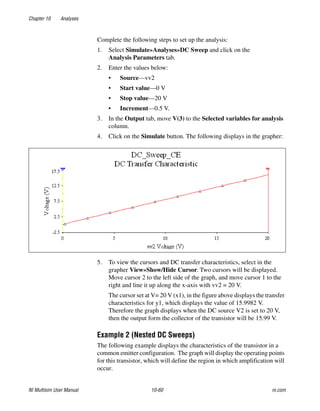 Chapter 10 Analyses
NI Multisim User Manual 10-60 ni.com
Complete the following steps to set up the analysis:
1. Select Simulate»Analyses»DC Sweep and click on the
Analysis Parameters tab.
2. Enter the values below:
• Source—vv2
• Start value—0 V
• Stop value—20 V
• Increment—0.5 V.
3. In the Output tab, move V(3) to the Selected variables for analysis
column.
4. Click on the Simulate button. The following displays in the grapher:
5. To view the cursors and DC transfer characteristics, select in the
grapher View»Show/Hide Cursor. Two cursors will be displayed.
Move cursor 2 to the left side of the graph, and move cursor 1 to the
right and line it up along the x-axis with vv2 = 20 V.
The cursor set at V= 20 V (x1), in the figure above displays the transfer
characteristics for y1, which displays the value of 15.9982 V.
Therefore the graph displays when the DC source V2 is set to 20 V,
then the output form the collector of the transistor will be 15.99 V.
Example 2 (Nested DC Sweeps)
The following example displays the characteristics of the transistor in a
common emitter configuration. The graph will display the operating points
for this transistor, which will define the region in which amplification will
occur.
 