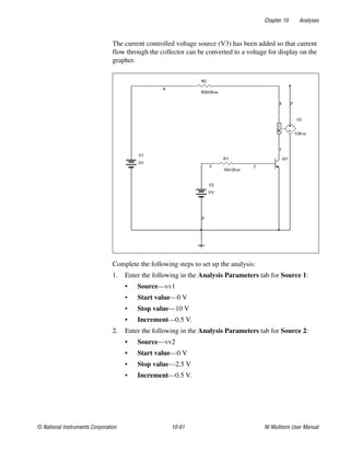 Chapter 10 Analyses
© National Instruments Corporation 10-61 NI Multisim User Manual
The current controlled voltage source (V3) has been added so that current
flow through the collector can be converted to a voltage for display on the
grapher.
Complete the following steps to set up the analysis:
1. Enter the following in the Analysis Parameters tab for Source 1:
• Source—vv1
• Start value—0 V
• Stop value—10 V
• Increment—0.5 V.
2. Enter the following in the Analysis Parameters tab for Source 2:
• Source—vv2
• Start value—0 V
• Stop value—2.5 V
• Increment—0.5 V.
 