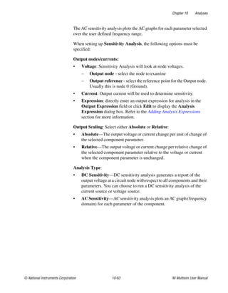 Chapter 10 Analyses
© National Instruments Corporation 10-63 NI Multisim User Manual
The AC sensitivity analysis plots the AC graphs for each parameter selected
over the user defined frequency range.
When setting up Sensitivity Analysis, the following options must be
specified:
Output nodes/currents:
• Voltage: Sensitivity Analysis will look at node voltages.
– Output node - select the node to examine
– Output reference - select the reference point for the Output node.
Usually this is node 0 (Ground).
• Current: Output current will be used to determine sensitivity.
• Expression: directly enter an output expression for analysis in the
Output Expression field or click Edit to display the Analysis
Expression dialog box. Refer to the Adding Analysis Expressions
section for more information.
Output Scaling: Select either Absolute or Relative:
• Absolute—The output voltage or current change per unit of change of
the selected component parameter.
• Relative—The output voltage or current change per relative change of
the selected component parameter relative to the voltage or current
when the component parameter is unchanged.
Analysis Type:
• DC Sensitivity—DC sensitivity analysis generates a report of the
output voltage at a circuit node with respect to all components and their
parameters. You can choose to run a DC sensitivity analysis of the
current source or voltage source.
• AC Sensitivity—AC sensitivity analysis plots an AC graph (frequency
domain) for each parameter of the component.
 