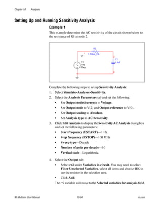 Chapter 10 Analyses
NI Multisim User Manual 10-64 ni.com
Setting Up and Running Sensitivity Analysis
Example 1
This example determine the AC sensitivity of the circuit shown below to
the resistance of R1 at node 2.
Complete the following steps to set up Sensitivity Analysis:
1. Select Simulate»Analyses»Sensitivity.
2. Select the Analysis Parameters tab and set the following:
• Set Output nodes/currents to Voltage.
• Set Output node to V(2) and Output reference to V(0).
• Set Output scaling to Absolute.
• Set Analysis type to AC Sensitivity.
3. Click Edit Analysis to display the Sensitivity AC Analysis dialog box
and set the following parameters:
• Start frequency (FSTART)—1 Hz
• Stop frequency (FSTOP)—100 MHz
• Sweep type—Decade
• Number of poits per decade—10
• Vertical scale—Logarithmic.
4. Select the Output tab:
• Select rr2 under Variables in circuit. You may need to select
Filter Unselected Variables, select all items and choose OK to
see the resistor in the selection area.
• Click Add.
The rr2 variable will move to the Selected variables for analysis field.
 