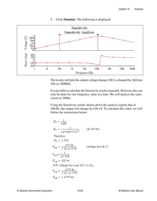Chapter 10 Analyses
© National Instruments Corporation 10-65 NI Multisim User Manual
5. Click Simulate. The following is displayed:
The results will plot the output voltage change if R2 is changed by 1Ω from
1Hz to 100MHz.
It is possible to calculate the Sensitivity results manually. However, this can
only be done for one frequency value at a time. We will analyze the same
circuit at 100Hz.
Using the Sensitivity results shown above the analysis reports that at
100 Hz, the output will change by 628 uV. To calculate this value, we will
follow the instructions below:
 