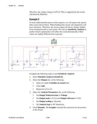 Chapter 10 Analyses
NI Multisim User Manual 10-66 ni.com
Therefore, the voltage change is 629 uV. This is supported by the results
calculated by Multisim.
Example 2
To truly understand the power of this analysis, we will analyze the speech
filter circuit shown below. When building this circuit, all components will
have tolerances. Therefore, the circuit output will always change slightly
from simulated results to real results. We will use Sensitivity Analysis to
predict which component(s) will affect the circuit dramatically if their
values are slightly different from expected.
Complete the following steps to start Sensitivity Analysis:
1. Select Simulate»Analyses»Sensitivity.
2. Select the Output tab, set the following:
• Select rr1 under Variables in circuit field.
• Click Add.
• Repeat for rr2 to rr7.
3. Select the Analysis Parameters tab, set the following:
• Set Output Nodes/currents to Voltage.
• Set Output node to V(14) and Output reference to V(0).
• Set Output scaling to Absolute.
• Set Analysis type to AC Sensitivity.
4. Click Simulate. The Grapher will plot the sensitivity for all resistors
in the design.
 