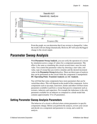 Chapter 10 Analyses
© National Instruments Corporation 10-67 NI Multisim User Manual
From the graph, we can determine that if any resistor is changed by 1 ohm,
the results will not change dramatically. However, R7 will cause the biggest
change in the circuit output.
Parameter Sweep Analysis
With Parameter Sweep Analysis, you can verify the operation of a circuit
by simulation across a range of values for a component parameter. The
effect is the same as simulating this circuit several times, once for each
value. You control the parameter values by choosing a start value, end
value, type of sweep that you wish to simulate and the desired increment
value in the Parameter Sweep dialog box. There are three types of analysis
that can be performed on the circuit while the component is manipulated:
DC Operating Point, Transient Analysis and AC Analysis.
You will find that some components have more parameters that can be
varied than others. This will depend on the model of the component. Active
components such as op-amps, transistors, diodes and others will have more
parameters available to perform a sweep than passive component such as
resisters, inductors and capacitors. For example the inductance is the only
parameter available for an inductor as compared to a diode model that
contains approximately 15 to 25 parameters.
Setting Parameter Sweep Analysis Parameters
The behavior of a circuit is affected when certain parameters in specific
components change. Before you perform the analysis, review your circuit
and decide on a component and parameter to sweep, and a node for
analysis.
 