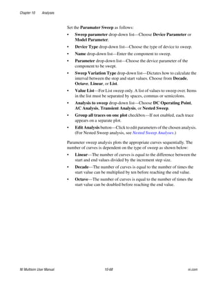 Chapter 10 Analyses
NI Multisim User Manual 10-68 ni.com
Set the Paramater Sweep as follows:
• Sweep parameter drop-down list—Choose Device Parameter or
Model Parameter.
• Device Type drop-down list—Choose the type of device to sweep.
• Name drop-down list—Enter the component to sweep.
• Parameter drop-down list—Choose the device parameter of the
component to be swept.
• Sweep Variation Type drop-down list—Dictates how to calculate the
interval between the stop and start values. Choose from Decade,
Octave, Linear, or List.
• Value List—For List sweep only. A list of values to sweep over. Items
in the list must be separated by spaces, commas or semicolons.
• Analysis to sweep drop-down list—Choose DC Operating Point,
AC Analysis, Transient Analysis, or Nested Sweep.
• Group all traces on one plot checkbox—If not enabled, each trace
appears on a separate plot.
• Edit Analysis button—Click to edit parameters of the chosen analysis.
(For Nested Sweep analysis, see Nested Sweep Analyses.)
Parameter sweep analysis plots the appropriate curves sequentially. The
number of curves is dependent on the type of sweep as shown below:
• Linear—The number of curves is equal to the difference between the
start and end values divided by the increment step size.
• Decade—The number of curves is equal to the number of times the
start value can be multiplied by ten before reaching the end value.
• Octave—The number of curves is equal to the number of times the
start value can be doubled before reaching the end value.
 