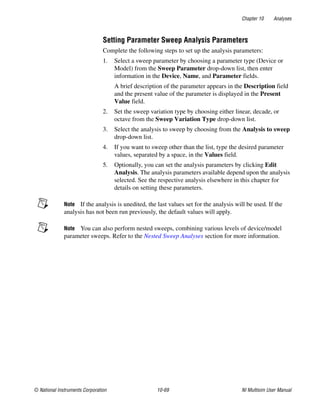 Chapter 10 Analyses
© National Instruments Corporation 10-69 NI Multisim User Manual
Setting Parameter Sweep Analysis Parameters
Complete the following steps to set up the analysis parameters:
1. Select a sweep parameter by choosing a parameter type (Device or
Model) from the Sweep Parameter drop-down list, then enter
information in the Device, Name, and Parameter fields.
A brief description of the parameter appears in the Description field
and the present value of the parameter is displayed in the Present
Value field.
2. Set the sweep variation type by choosing either linear, decade, or
octave from the Sweep Variation Type drop-down list.
3. Select the analysis to sweep by choosing from the Analysis to sweep
drop-down list.
4. If you want to sweep other than the list, type the desired parameter
values, separated by a space, in the Values field.
5. Optionally, you can set the analysis parameters by clicking Edit
Analysis. The analysis parameters available depend upon the analysis
selected. See the respective analysis elsewhere in this chapter for
details on setting these parameters.
Note If the analysis is unedited, the last values set for the analysis will be used. If the
analysis has not been run previously, the default values will apply.
Note You can also perform nested sweeps, combining various levels of device/model
parameter sweeps. Refer to the Nested Sweep Analyses section for more information.
 
