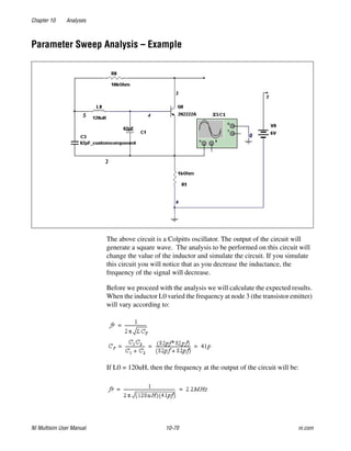 Chapter 10 Analyses
NI Multisim User Manual 10-70 ni.com
Parameter Sweep Analysis – Example
The above circuit is a Colpitts oscillator. The output of the circuit will
generate a square wave. The analysis to be performed on this circuit will
change the value of the inductor and simulate the circuit. If you simulate
this circuit you will notice that as you decrease the inductance, the
frequency of the signal will decrease.
Before we proceed with the analysis we will calculate the expected results.
When the inductor L0 varied the frequency at node 3 (the transistor emitter)
will vary according to:
If L0 = 120uH, then the frequency at the output of the circuit will be:
 