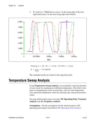 Chapter 10 Analyses
NI Multisim User Manual 10-74 ni.com
4. To verify Lo = 900uH move cursor 1 to the rising edge of the next
signal and cursor 2 to the next rising edge shown below.
The simulated results are similar to the expected results.
Temperature Sweep Analysis
Using Temperature Sweep Analysis, you can quickly verify the operation
of your circuit by simulating it at different temperatures. The effect is the
same as simulating the circuit several times, once for each temperature.
You control the temperature values by choosing start, stop and increment
values.
You may perform three types of sweeps: DC Operating Point, Transient
Analysis, and AC Frequency Analysis.
Assumptions—See the assumptions for the selected analysis: DC
operating point analysis described in DC Operating Point Analysis,
 