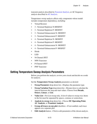 Chapter 10 Analyses
© National Instruments Corporation 10-75 NI Multisim User Manual
transient analysis described in Transient Analysis, or AC frequency
analysis described in AC Analysis.
Temperature sweep analysis affects only components whose model
includes temperature dependency, including:
• Virtual Resistor
• 3 - Terminal Depletion N-MOSFET
• 3 - Terminal Depletion P- MOSFET
• 3 - Terminal Enhancement N- MOSFET
• 3 - Terminal Enhancement P- MOSFET
• 4 - Terminal Depletion N- MOSFET
• 4 - Terminal Depletion P- MOSFET
• 4 - Terminal Enhancement N- MOSFET
• 4 - Terminal Enhancement P- MOSFET
• Diode
• LED
• N-Channel JFET
• NPN Transistor
• P-Channel JFET
• PNP Transistor
Setting Temperature Sweep Analysis Parameters
Before you perform the analysis, review your circuit and decide on a node
for analysis.
Set the Temperature Sweep Analysis parameters as desired:
• Sweep Parameter drop-down list—Displays the parameter type.
• Sweep Variation Type drop-down list—Dictates how to calculate the
interval between the stop and start values. Choose from Decade,
Octave, Linear, or List.
• Value List—For List sweep only. A list of values to sweep over. Items
in the list must be separated by spaces, commas or semicolons.
• Analysis to sweep drop-down list—Choose DC Operating Point,
AC Analysis, or Transient Analysis.
• Group all traces on one plot checkbox—If not enabled, each trace
appears on a separate plot.
• Edit Analysis button—Click to edit parameters of the chosen analysis.
 