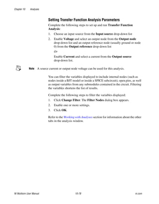Chapter 10 Analyses
NI Multisim User Manual 10-78 ni.com
Setting Transfer Function Analysis Parameters
Complete the following steps to set up and run Transfer Function
Analysis:
1. Choose an input source from the Input source drop-down list
2. Enable Voltage and select an output node from the Output node
drop-down list and an output reference node (usually ground or node
0) from the Output reference drop-down list
Or
Enable Current and select a current from the Output source
drop-down list.
Note A source current or output node voltage can be used for this analysis.
You can filter the variables displayed to include internal nodes (such as
nodes inside a BJT model or inside a SPICE subcircuit), open pins, as well
as output variables from any submodules contained in the circuit. Filtering
the variables shortens the list of results.
Complete the following steps to filter the variables displayed:
1. Click Change Filter. The Filter Nodes dialog box appears.
2. Enable one or more settings.
3. Click OK.
Refer to the Working with Analyses section for information about the other
tabs in the analysis window.
 