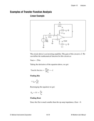 Chapter 10 Analyses
© National Instruments Corporation 10-79 NI Multisim User Manual
Examples of Transfer Function Analysis
Linear Example
The circuit above is an inverting amplifier. The gain of this circuit is 2. We
can define the mathematical function for this circuit as:
Vout = - 2Vin
Taking the derivative of the equation above, we get:
Finding Rin
Rearranging the equation we get:
Finding Rout
Since the Zin is much smaller than the op-amp impedance, Zout ~ 0.
 