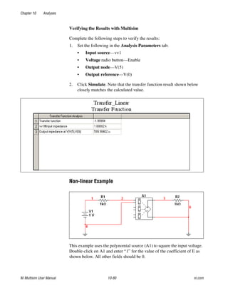 Chapter 10 Analyses
NI Multisim User Manual 10-80 ni.com
Verifying the Results with Multisim
Complete the following steps to verify the results:
1. Set the following in the Analysis Parameters tab:
• Input source—vv1
• Voltage radio button—Enable
• Output node—V(5)
• Output reference—V(0)
2. Click Simulate. Note that the transfer function result shown below
closely matches the calculated value.
Non-linear Example
This example uses the polynomial source (A1) to square the input voltage.
Double-click on A1 and enter “1” for the value of the coefficient of E as
shown below. All other fields should be 0.
 