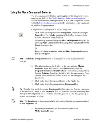 Chapter 2 Schematic Capture - Basics
© National Instruments Corporation 2-3 NI Multisim User Manual
Using the Place Component Browser
The procedure described in this section applies for the placement of most
components. Refer to the Placing Resistors, Inductors or Capacitors
section for information on the placement of R, L, or C components. Refer
to the Multi-section Components section for information on the placement
of multi-section components.
Complete the following steps to place a component:
1. Click on the desired group in the Components toolbar, for example,
Transistors. The Select a Component dialog box appears with the
selected component group displayed.
Alternatively, you can display the Select a Component dialog box by
choosing Place»Component and selecting the desired group from the
Group drop-down list.
Or
Right-click in the workspace and select Place Component from the
pop-up that appears.
Note The Select a Component browser is also referred to as the place component
browser.
2. The default database that displays in the browser is the Master
Database. If you wish to select a component from either the
Corporate Database or User Database, you must select that database
from the Database drop-down list before selecting a component. Once
changed, the database will remain as selected for subsequent part
placements.
3. Click on the desired component family in the Family list.
4. Click on the desired component in the Component list.
Tip To make your scroll through the Component list faster, type the first few characters
of the component’s name in the Component field. As you type, matches are displayed in
the top of the Component list. If you make a mistake, you can use the Backspace key to
remove one character at a time.
Note The Function area shows any available information about the component selected
in the Component list.
5. Select the desired model and model manufacturer in the
Model manuf./ID area.
 
