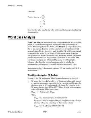 Chapter 10 Analyses
NI Multisim User Manual 10-82 ni.com
Therefore:
Note that this value matches the value in the chart that was produced during
the simulation.
Worst Case Analysis
Worst Case Analysis is an analysis that lets you explore the worst possible
effects of variations in component parameters on the performance of a
circuit. Multisim performs the Worst Case Analysis in conjunction with a
DC or AC analysis. In either case the simulation is first performed with
nominal values. Next, a Sensitivity analysis (either AC or DC) is performed
to determine the sensitivity of the specified components on the output
voltage or current. Lastly, the simulation is performed with the component
parameter values that will produce worst case values at the output. The
worst case parameters are determined by adding or subtracting the
tolerance value from the nominal value according to whether the
component’s sensitivity on the output is a positive or negative value.
Assumptions—Applied to an analog circuit, DC and small-signal. Models
are linearized.
Worst Case Analysis – DC Analysis
Upon selecting DC analysis the following calculations are performed:
1. DC sensitivity. If the DC sensitivity of the output voltage with respect
to a specific component is determined to be a negative number, then the
minimum value of this component is calculated. For example, if the
DC sensitivity of resistor R1 is –1.23 V/Ohm, then the minimum value
is derived from the following formula:
R1min = (1 – Tolerance) × R1nom,
where,
R1min = the minimum value of the resistor R1
Tolerance = Tolerance specified by the user. (Tolerance is either an
absolute value, or a percentage of the nominal value.)
R1nom = Nominal value of the resistor R1
 