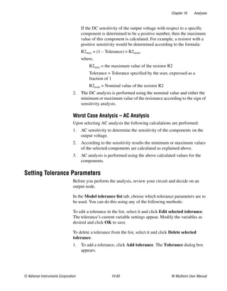 Chapter 10 Analyses
© National Instruments Corporation 10-83 NI Multisim User Manual
If the DC sensitivity of the output voltage with respect to a specific
component is determined to be a positive number, then the maximum
value of this component is calculated. For example, a resistor with a
positive sensitivity would be determined according to the formula:
R2max = (1 – Tolerance) × R2nom,
where,
R2max = the maximum value of the resistor R2
Tolerance = Tolerance specified by the user, expressed as a
fraction of 1
R2nom = Nominal value of the resistor R2
2. The DC analysis is performed using the nominal value and either the
minimum or maximum value of the resistance according to the sign of
sensitivity analysis.
Worst Case Analysis – AC Analysis
Upon selecting AC analysis the following calculations are performed:
1. AC sensitivity to determine the sensitivity of the components on the
output voltage.
2. According to the sensitivity results the minimum or maximum values
of the selected components are calculated as explained above.
3. AC analysis is performed using the above calculated values for the
components.
Setting Tolerance Parameters
Before you perform the analysis, review your circuit and decide on an
output node.
In the Model tolerance list tab, choose which tolerance parameters are to
be used. You can do this using any of the following methods:
To edit a tolerance in the list, select it and click Edit selected tolerance.
The tolerance’s current variable settings appear. Modify the variables as
desired and click OK to save.
To delete a tolerance from the list, select it and click Delete selected
tolerance.
1. To add a tolerance, click Add tolerance. The Tolerance dialog box
appears.
 