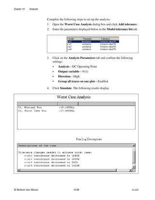 Chapter 10 Analyses
NI Multisim User Manual 10-86 ni.com
Complete the following steps to set up the analysis:
1. Open the Worst Case Analysis dialog box and click Add tolerance.
2. Enter the parameters displayed below in the Model tolerance list tab.
3. Click on the Analysis Parameters tab and confirm the following
settings:
• Analysis—DC Operating Point
• Output variable—V(1)
• Direction—High
• Group all traces on one plot—Enabled.
4. Click Simulate. The following results display.
 
