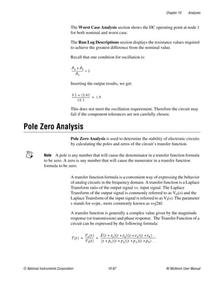 Chapter 10 Analyses
© National Instruments Corporation 10-87 NI Multisim User Manual
The Worst Case Analysis section shows the DC operating point at node 1
for both nominal and worst case.
The Run Log Descriptions section displays the resistance values required
to achieve the greatest difference from the nominal value.
Recall that one condition for oscillation is:
Inserting the output results, we get:
This does not meet the oscillation requirement. Therefore the circuit may
fail if the component tolerances are not carefully chosen.
Pole Zero Analysis
Pole Zero Analysis is used to determine the stability of electronic circuits
by calculating the poles and zeros of the circuit’s transfer function.
Note A pole is any number that will cause the denominator in a transfer function formula
to be zero. A zero is any number that will cause the numerator in a transfer function
formula to be zero.
A transfer function formula is a convenient way of expressing the behavior
of analog circuits in the frequency domain. A transfer function is a Laplace
Transform ratio of the output signal vs. input signal. The Laplace
Transform of the output signal is commonly referred to as VO(s) and the
Laplace Transform of the input signal is referred to as VI(s). The parameter
s stands for s=jω , more commonly known as s=j2πf.
A transfer function is generally a complex value given by the magnitude
response (or transmission) and phase response. The Transfer Function of a
circuit can be expressed by the following formula:
 