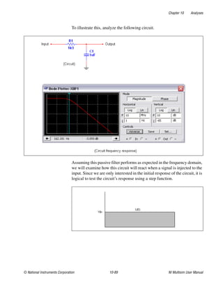 Chapter 10 Analyses
© National Instruments Corporation 10-89 NI Multisim User Manual
To illustrate this, analyze the following circuit.
Assuming this passive filter performs as expected in the frequency domain,
we will examine how this circuit will react when a signal is injected to the
input. Since we are only interested in the initial response of the circuit, it is
logical to test the circuit’s response using a step function.
 