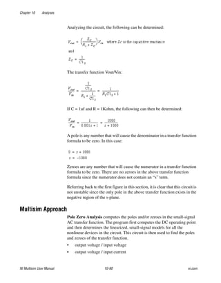 Chapter 10 Analyses
NI Multisim User Manual 10-90 ni.com
Analyzing the circuit, the following can be determined:
The transfer function Vout/Vin:
If C = 1uf and R = 1Kohm, the following can then be determined:
A pole is any number that will cause the denominator in a transfer function
formula to be zero. In this case:
Zeroes are any number that will cause the numerator in a transfer function
formula to be zero. There are no zeroes in the above transfer function
formula since the numerator does not contain an “s” term.
Referring back to the first figure in this section, it is clear that this circuit is
not unstable since the only pole in the above transfer function exists in the
negative region of the s-plane.
Multisim Approach
Pole Zero Analysis computes the poles and/or zeroes in the small-signal
AC transfer function. The program first computes the DC operating point
and then determines the linearized, small-signal models for all the
nonlinear devices in the circuit. This circuit is then used to find the poles
and zeroes of the transfer function.
• output voltage / input voltage
• output voltage / input current
 