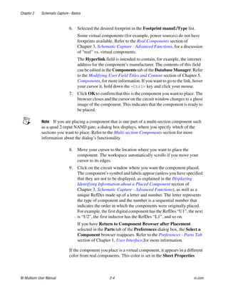 Chapter 2 Schematic Capture - Basics
NI Multisim User Manual 2-4 ni.com
6. Selected the desired footprint in the Footprint manuf./Type list.
Some virtual components (for example, power sources) do not have
footprints available. Refer to the Real Components section of
Chapter 3, Schematic Capture - Advanced Functions, for a discussion
of “real” vs. virtual components.
The Hyperlink field is intended to contain, for example, the internet
address for the component’s manufacturer. The contents of this field
can be edited in the Components tab of the Database Manager. Refer
to the Modifying User Field Titles and Content section of Chapter 5,
Components, for more information. If you want to go to the link, hover
your cursor it, hold down the <Ctrl> key and click your mouse.
7. Click OK to confirm that this is the component you want to place. The
browser closes and the cursor on the circuit window changes to a ghost
image of the component. This indicates that the component is ready to
be placed.
Note If you are placing a component that is one part of a multi-section component such
as a quad 2-input NAND gate, a dialog box displays, where you specify which of the
sections you want to place. Refer to the Multi-section Components section for more
information about the dialog’s functionality.
8. Move your cursor to the location where you want to place the
component. The workspace automatically scrolls if you move your
cursor to its edges.
9. Click on the circuit window where you want the component placed.
The component’s symbol and labels appear (unless you have specified
that they are not to be displayed, as explained in the Displaying
Identifying Information about a Placed Component section of
Chapter 3, Schematic Capture - Advanced Functions), as well as a
unique RefDes made up of a letter and number. The letter represents
the type of component and the number is a sequential number that
indicates the order in which the components were originally placed.
For example, the first digital component has the RefDes “U1”, the next
is “U2”, the first inductor has the RefDes “L1”, and so on.
If you have Return to Component Browser after Placement
selected in the Parts tab of the Preferences dialog box, the Select a
Component browser reappears. Refer to the Preferences - Parts Tab
section of Chapter 1, User Interface,for more information.
If the component you place is a virtual component, it appears in a different
color from real components. This color is set in the Sheet Properties
 