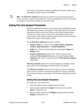 Chapter 10 Analyses
© National Instruments Corporation 10-91 NI Multisim User Manual
The result is a real and/or imaginary coordinate of the poles and/or zeroes,
depending on which analyses are enabled.
Note The Pole Zero Analysis provides precise results on circuits containing passive
devices (resistors, capacitors and inductors). Circuits containing active devices (transistor
or op-amps) will not always display the expected results.
Setting Pole Zero Analysis Parameters
Before you perform the analysis, review your circuit and decide on input
and output nodes (positive and negative). The input nodes are the positive
and negative points in the circuit which are the transfer function inputs.
Likewise, the output nodes are the positive and negative points in the
circuit which are the transfer function outputs. You can use 0 (ground) for
both positive nodes or both negative nodes.
Set the Pole Zero Analysis parameters as follows:
• Analysis Type box—Choose one of Gain Analysis, Impedance
Analysis, Input Impedance, or Output Impedance.
• Nodes box—Choose the desired positive and negative Input and
Output nodes.
• Analyses performed drop-down list—Choose analyses to be
performed: Pole Analysis (finds poles of transfer function), Zero
Analysis (finds zeroes of transfer function), Pole and Zero Analysis
(finds both).
Pole Zero Analysis produces the real and imaginary coordinates of the
poles and/or zeroes, depending on which analyses are enabled.
The Pole Zero Analysis provides precise results on circuits containing
passive devices (resistors, capacitors and inductors). Circuits containing
active devices (transistor or op-amps) will not always display the expected
results.
Setting Pole Zero Analysis Parameters
For normal use, you only need to:
• select the analysis type by enabling the desired type
• select an input node from the Input (+) drop-down list and the
Input (–) drop-down list
• select an output node from the Output (+) drop-down list and the
Output (–) drop-down list
 