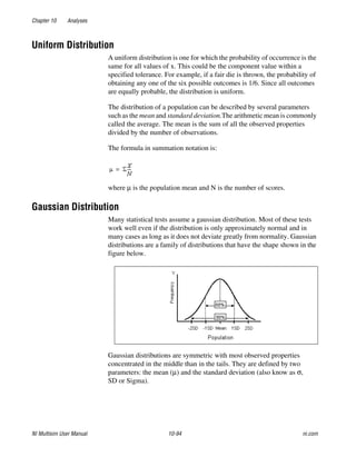 Chapter 10 Analyses
NI Multisim User Manual 10-94 ni.com
Uniform Distribution
A uniform distribution is one for which the probability of occurrence is the
same for all values of x. This could be the component value within a
specified tolerance. For example, if a fair die is thrown, the probability of
obtaining any one of the six possible outcomes is 1/6. Since all outcomes
are equally probable, the distribution is uniform.
The distribution of a population can be described by several parameters
such as the mean and standard deviation.The arithmetic mean is commonly
called the average. The mean is the sum of all the observed properties
divided by the number of observations.
The formula in summation notation is:
where μ is the population mean and N is the number of scores.
Gaussian Distribution
Many statistical tests assume a gaussian distribution. Most of these tests
work well even if the distribution is only approximately normal and in
many cases as long as it does not deviate greatly from normality. Gaussian
distributions are a family of distributions that have the shape shown in the
figure below.
Gaussian distributions are symmetric with most observed properties
concentrated in the middle than in the tails. They are defined by two
parameters: the mean (μ) and the standard deviation (also know as σ,
SD or Sigma).
 
